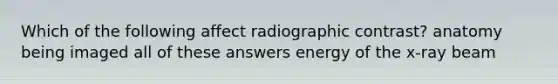 Which of the following affect radiographic contrast? anatomy being imaged all of these answers energy of the x-ray beam