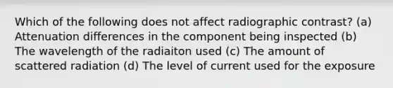 Which of the following does not affect radiographic contrast? (a) Attenuation differences in the component being inspected (b) The wavelength of the radiaiton used (c) The amount of scattered radiation (d) The level of current used for the exposure