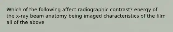 Which of the following affect radiographic contrast? energy of the x-ray beam anatomy being imaged characteristics of the film all of the above