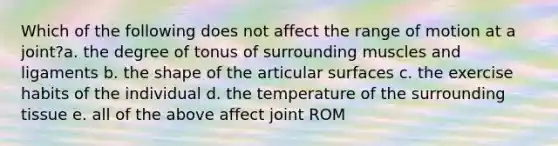 Which of the following does not affect the range of motion at a joint?a. the degree of tonus of surrounding muscles and ligaments b. the shape of the articular surfaces c. the exercise habits of the individual d. the temperature of the surrounding tissue e. all of the above affect joint ROM