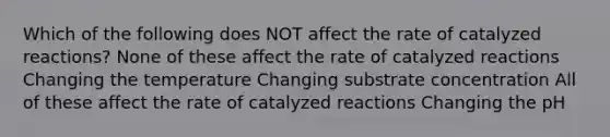 Which of the following does NOT affect the rate of catalyzed reactions? None of these affect the rate of catalyzed reactions Changing the temperature Changing substrate concentration All of these affect the rate of catalyzed reactions Changing the pH