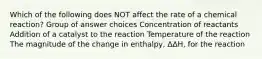 Which of the following does NOT affect the rate of a chemical reaction? Group of answer choices Concentration of reactants Addition of a catalyst to the reaction Temperature of the reaction The magnitude of the change in enthalpy, ΔΔH, for the reaction