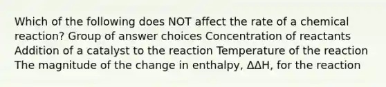 Which of the following does NOT affect the rate of a chemical reaction? Group of answer choices Concentration of reactants Addition of a catalyst to the reaction Temperature of the reaction The magnitude of the change in enthalpy, ΔΔH, for the reaction