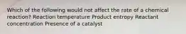 Which of the following would not affect the rate of a chemical reaction? Reaction temperature Product entropy Reactant concentration Presence of a catalyst