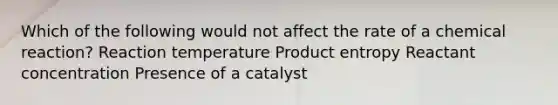 Which of the following would not affect the rate of a chemical reaction? Reaction temperature Product entropy Reactant concentration Presence of a catalyst