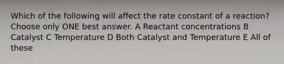 Which of the following will affect the rate constant of a reaction? Choose only ONE best answer. A Reactant concentrations B Catalyst C Temperature D Both Catalyst and Temperature E All of these