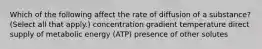 Which of the following affect the rate of diffusion of a substance? (Select all that apply.) concentration gradient temperature direct supply of metabolic energy (ATP) presence of other solutes