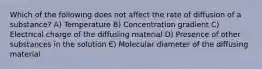 Which of the following does not affect the rate of diffusion of a substance? A) Temperature B) Concentration gradient C) Electrical charge of the diffusing material D) Presence of other substances in the solution E) Molecular diameter of the diffusing material