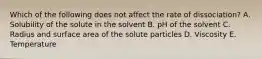 Which of the following does not affect the rate of dissociation? A. Solubility of the solute in the solvent B. pH of the solvent C. Radius and surface area of the solute particles D. Viscosity E. Temperature