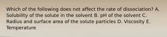 Which of the following does not affect the rate of dissociation? A. Solubility of the solute in the solvent B. pH of the solvent C. Radius and surface area of the solute particles D. Viscosity E. Temperature