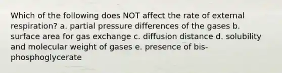 Which of the following does NOT affect the rate of external respiration? a. partial pressure differences of the gases b. surface area for gas exchange c. diffusion distance d. solubility and molecular weight of gases e. presence of bis-phosphoglycerate