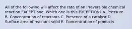 All of the following will affect the rate of an irreversible chemical reaction EXCEPT one. Which one is this EXCEPTION? A. Pressure B. Concentration of reactants C. Presence of a catalyst D. Surface area of reactant solid E. Concentration of products