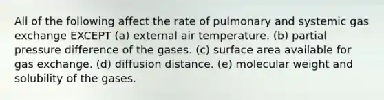 All of the following affect the rate of pulmonary and systemic <a href='https://www.questionai.com/knowledge/kU8LNOksTA-gas-exchange' class='anchor-knowledge'>gas exchange</a> EXCEPT (a) external air temperature. (b) partial pressure difference of the gases. (c) <a href='https://www.questionai.com/knowledge/kEtsSAPENL-surface-area' class='anchor-knowledge'>surface area</a> available for gas exchange. (d) diffusion distance. (e) molecular weight and solubility of the gases.