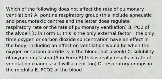 Which of the following does not affect the rate of pulmonary ventilation? A. pontine respiratory group (this include apneustic and pneumotaxic centres and the letter does regulate respiratory rate or the rate of pulmonary ventilation) B. PO2 of the alvoeli (D in Form B; this is the only external factor - the only time oxygen or carbon dioxide concentration have an effect in the body, including an effect on ventilation would be when the oxygen or carbon dioxide is in <a href='https://www.questionai.com/knowledge/k7oXMfj7lk-the-blood' class='anchor-knowledge'>the blood</a>, not alveoli) C. solubility of oxygen in plasma (A in Form B) this is really results in rate of ventilation changes so I will accept too) D. respiratory groups in the medulla E. PCO2 of the blood