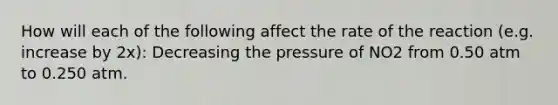 How will each of the following affect the rate of the reaction (e.g. increase by 2x): Decreasing the pressure of NO2 from 0.50 atm to 0.250 atm.