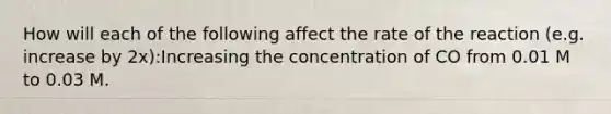 How will each of the following affect the rate of the reaction (e.g. increase by 2x):Increasing the concentration of CO from 0.01 M to 0.03 M.