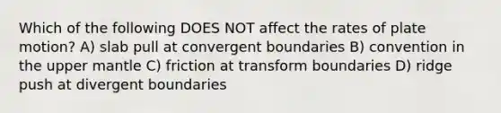 Which of the following DOES NOT affect the rates of plate motion? A) slab pull at convergent boundaries B) convention in the upper mantle C) friction at transform boundaries D) ridge push at divergent boundaries