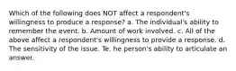 Which of the following does NOT affect a respondent's willingness to produce a response? a. The individual's ability to remember the event. b. Amount of work involved. c. All of the above affect a respondent's willingness to provide a response. d. The sensitivity of the issue. Te. he person's ability to articulate an answer.