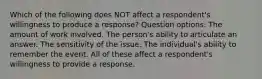 Which of the following does NOT affect a respondent's willingness to produce a response? Question options: The amount of work involved. The person's ability to articulate an answer. The sensitivity of the issue. The individual's ability to remember the event. All of these affect a respondent's willingness to provide a response.