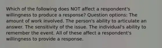 Which of the following does NOT affect a respondent's willingness to produce a response? Question options: The amount of work involved. The person's ability to articulate an answer. The sensitivity of the issue. The individual's ability to remember the event. All of these affect a respondent's willingness to provide a response.