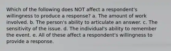 Which of the following does NOT affect a respondent's willingness to produce a response? a. The amount of work involved. b. The person's ability to articulate an answer. c. The sensitivity of the issue. d. The individual's ability to remember the event. e. All of these affect a respondent's willingness to provide a response.