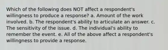 Which of the following does NOT affect a respondent's willingness to produce a response? a. Amount of the work involved. b. The respondent's ability to articulate an answer. c. The sensitivity of the issue. d. The individual's ability to remember the event. e. All of the above affect a respondent's willingness to provide a response.