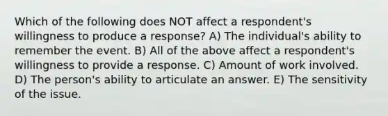 Which of the following does NOT affect a respondent's willingness to produce a response? A) The individual's ability to remember the event. B) All of the above affect a respondent's willingness to provide a response. C) Amount of work involved. D) The person's ability to articulate an answer. E) The sensitivity of the issue.