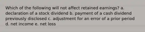 Which of the following will not affect retained earnings? a. declaration of a stock dividend b. payment of a cash dividend previously disclosed c. adjustment for an error of a prior period d. net income e. net loss