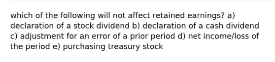 which of the following will not affect retained earnings? a) declaration of a stock dividend b) declaration of a cash dividend c) adjustment for an error of a prior period d) net income/loss of the period e) purchasing treasury stock