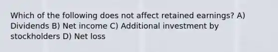 Which of the following does not affect retained earnings? A) Dividends B) Net income C) Additional investment by stockholders D) Net loss