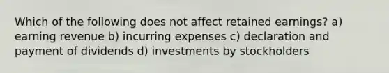 Which of the following does not affect retained earnings? a) earning revenue b) incurring expenses c) declaration and payment of dividends d) investments by stockholders