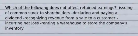 Which of the following does not affect retained earnings? -issuing of common stock to shareholders -declaring and paying a dividend -recognizing revenue from a sale to a customer -incurring net loss -renting a warehouse to store the company's inventory