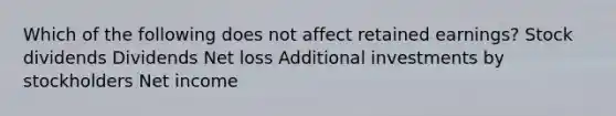 Which of the following does not affect retained earnings? Stock dividends Dividends Net loss Additional investments by stockholders Net income