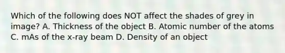 Which of the following does NOT affect the shades of grey in image? A. Thickness of the object B. Atomic number of the atoms C. mAs of the x-ray beam D. Density of an object