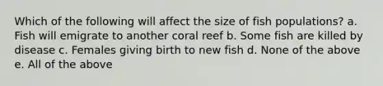 Which of the following will affect the size of fish populations? a. Fish will emigrate to another coral reef b. Some fish are killed by disease c. Females giving birth to new fish d. None of the above e. All of the above