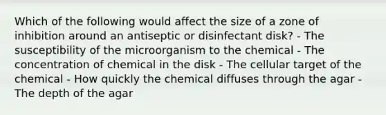 Which of the following would affect the size of a zone of inhibition around an antiseptic or disinfectant disk? - The susceptibility of the microorganism to the chemical - The concentration of chemical in the disk - The cellular target of the chemical - How quickly the chemical diffuses through the agar - The depth of the agar