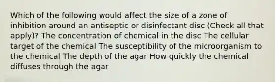 Which of the following would affect the size of a zone of inhibition around an antiseptic or disinfectant disc (Check all that apply)? The concentration of chemical in the disc The cellular target of the chemical The susceptibility of the microorganism to the chemical The depth of the agar How quickly the chemical diffuses through the agar