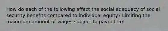 How do each of the following affect the social adequacy of social security benefits compared to individual equity? Limiting the maximum amount of wages subject to payroll tax