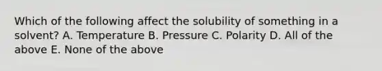 Which of the following affect the solubility of something in a solvent? A. Temperature B. Pressure C. Polarity D. All of the above E. None of the above