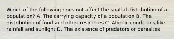 Which of the following does not affect the spatial distribution of a population? A. The carrying capacity of a population B. The distribution of food and other resources C. Abiotic conditions like rainfall and sunlight D. The existence of predators or parasites