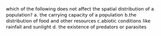 which of the following does not affect the spatial distribution of a population? a. the carrying capacity of a population b.the distribution of food and other resources c.abiotic conditions like rainfall and sunlight d. the existence of predators or parasites