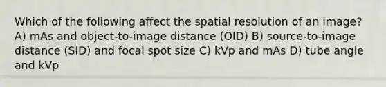 Which of the following affect the spatial resolution of an image? A) mAs and object-to-image distance (OID) B) source-to-image distance (SID) and focal spot size C) kVp and mAs D) tube angle and kVp