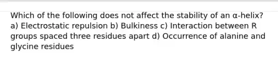 Which of the following does not affect the stability of an α-helix? a) Electrostatic repulsion b) Bulkiness c) Interaction between R groups spaced three residues apart d) Occurrence of alanine and glycine residues