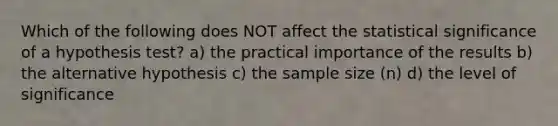 Which of the following does NOT affect the statistical significance of a hypothesis test? a) the practical importance of the results b) the alternative hypothesis c) the sample size (n) d) the level of significance