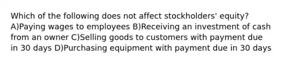 Which of the following does not affect stockholders' equity? A)Paying wages to employees B)Receiving an investment of cash from an owner C)Selling goods to customers with payment due in 30 days D)Purchasing equipment with payment due in 30 days