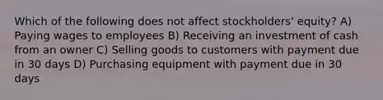 Which of the following does not affect stockholders' equity? A) Paying wages to employees B) Receiving an investment of cash from an owner C) Selling goods to customers with payment due in 30 days D) Purchasing equipment with payment due in 30 days