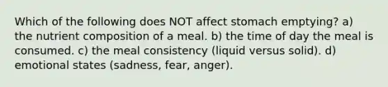 Which of the following does NOT affect stomach emptying? a) the nutrient composition of a meal. b) the time of day the meal is consumed. c) the meal consistency (liquid versus solid). d) emotional states (sadness, fear, anger).