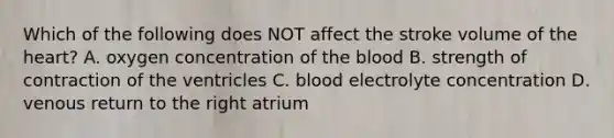 Which of the following does NOT affect the stroke volume of the heart? A. oxygen concentration of the blood B. strength of contraction of the ventricles C. blood electrolyte concentration D. venous return to the right atrium