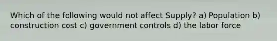 Which of the following would not affect Supply? a) Population b) construction cost c) government controls d) the labor force