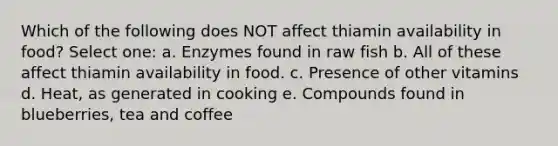 Which of the following does NOT affect thiamin availability in food? Select one: a. Enzymes found in raw fish b. All of these affect thiamin availability in food. c. Presence of other vitamins d. Heat, as generated in cooking e. Compounds found in blueberries, tea and coffee